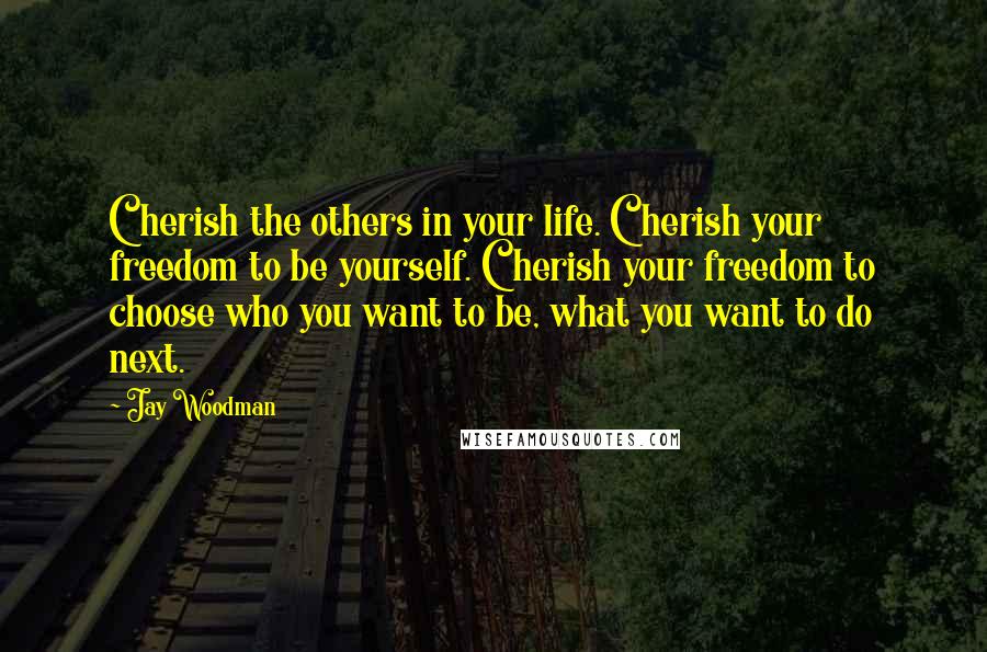 Jay Woodman Quotes: Cherish the others in your life. Cherish your freedom to be yourself. Cherish your freedom to choose who you want to be, what you want to do next.