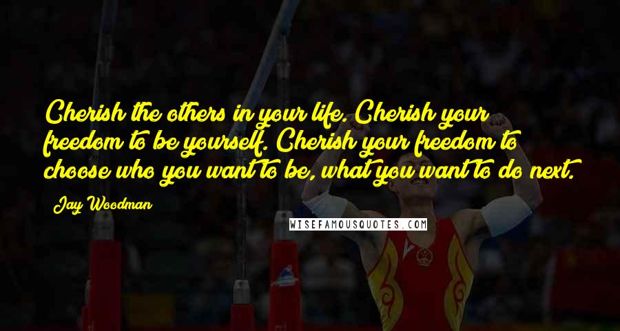 Jay Woodman Quotes: Cherish the others in your life. Cherish your freedom to be yourself. Cherish your freedom to choose who you want to be, what you want to do next.