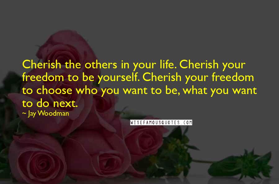 Jay Woodman Quotes: Cherish the others in your life. Cherish your freedom to be yourself. Cherish your freedom to choose who you want to be, what you want to do next.