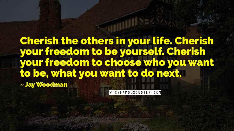 Jay Woodman Quotes: Cherish the others in your life. Cherish your freedom to be yourself. Cherish your freedom to choose who you want to be, what you want to do next.