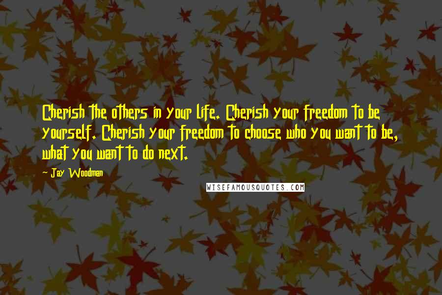 Jay Woodman Quotes: Cherish the others in your life. Cherish your freedom to be yourself. Cherish your freedom to choose who you want to be, what you want to do next.