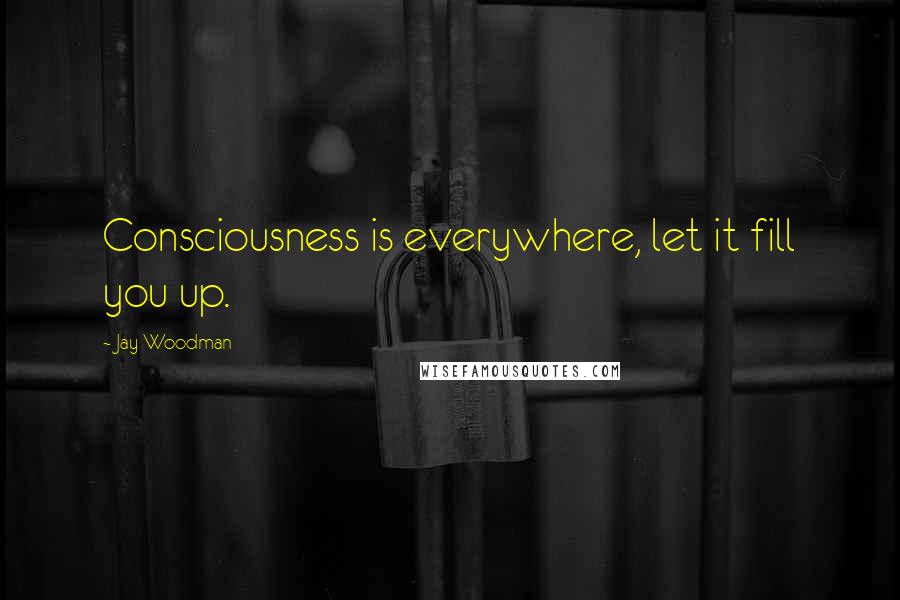 Jay Woodman Quotes: Consciousness is everywhere, let it fill you up.