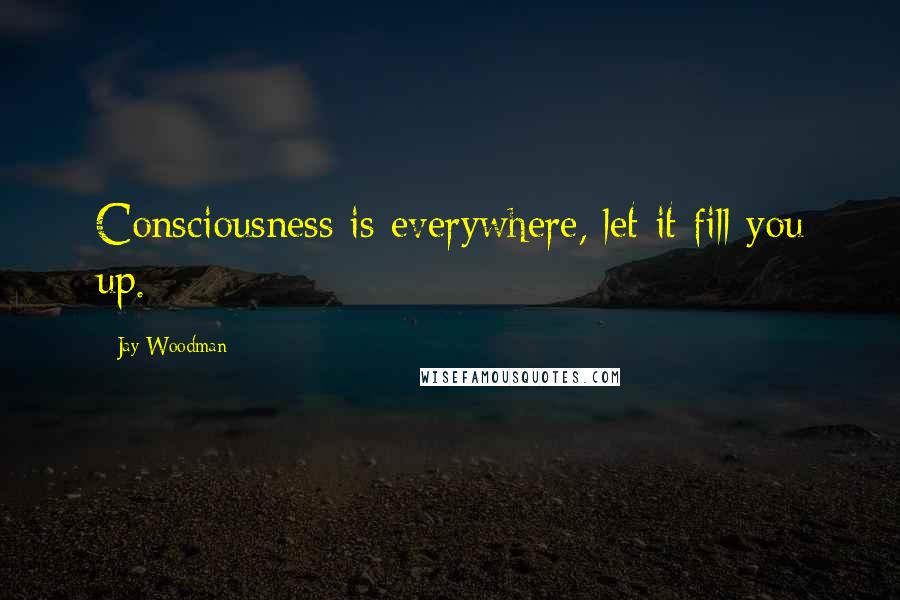 Jay Woodman Quotes: Consciousness is everywhere, let it fill you up.