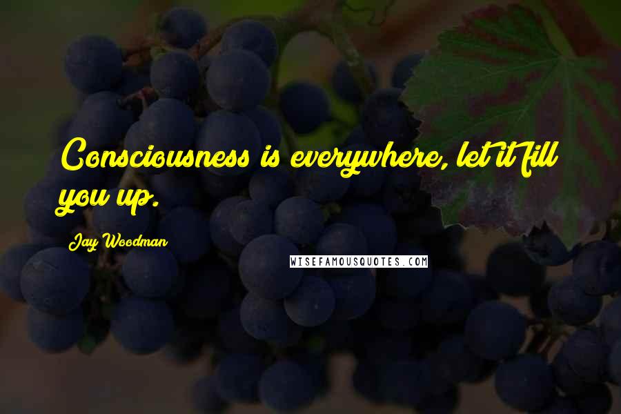 Jay Woodman Quotes: Consciousness is everywhere, let it fill you up.