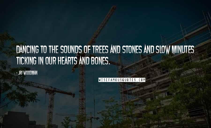 Jay Woodman Quotes: Dancing to the sounds of trees and stones and slow minutes ticking in our hearts and bones.