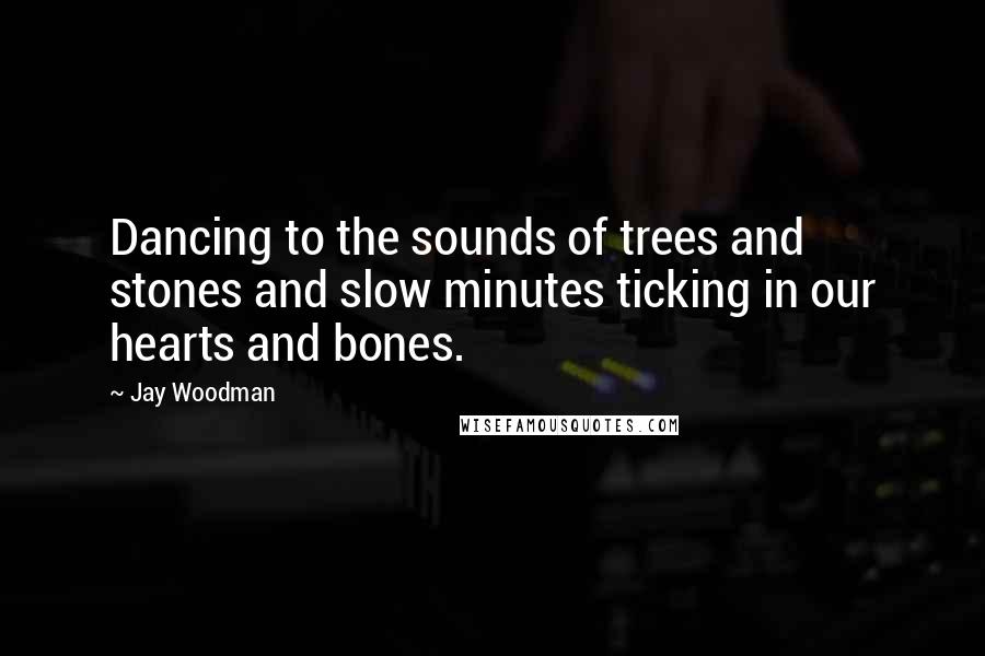 Jay Woodman Quotes: Dancing to the sounds of trees and stones and slow minutes ticking in our hearts and bones.