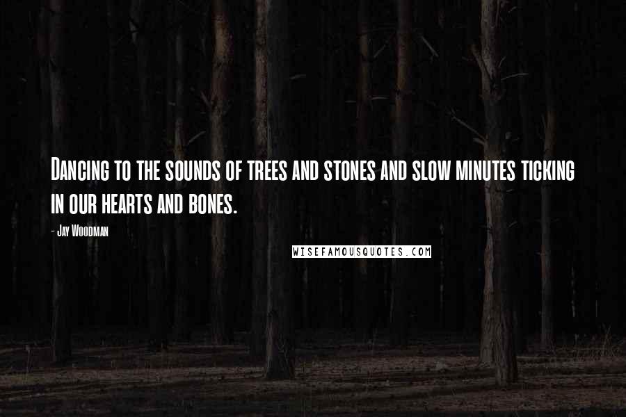 Jay Woodman Quotes: Dancing to the sounds of trees and stones and slow minutes ticking in our hearts and bones.