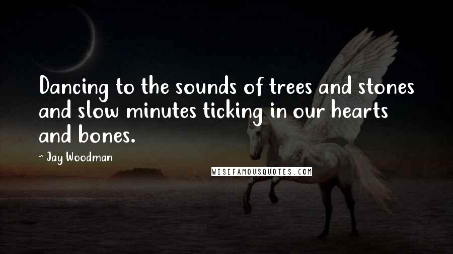 Jay Woodman Quotes: Dancing to the sounds of trees and stones and slow minutes ticking in our hearts and bones.