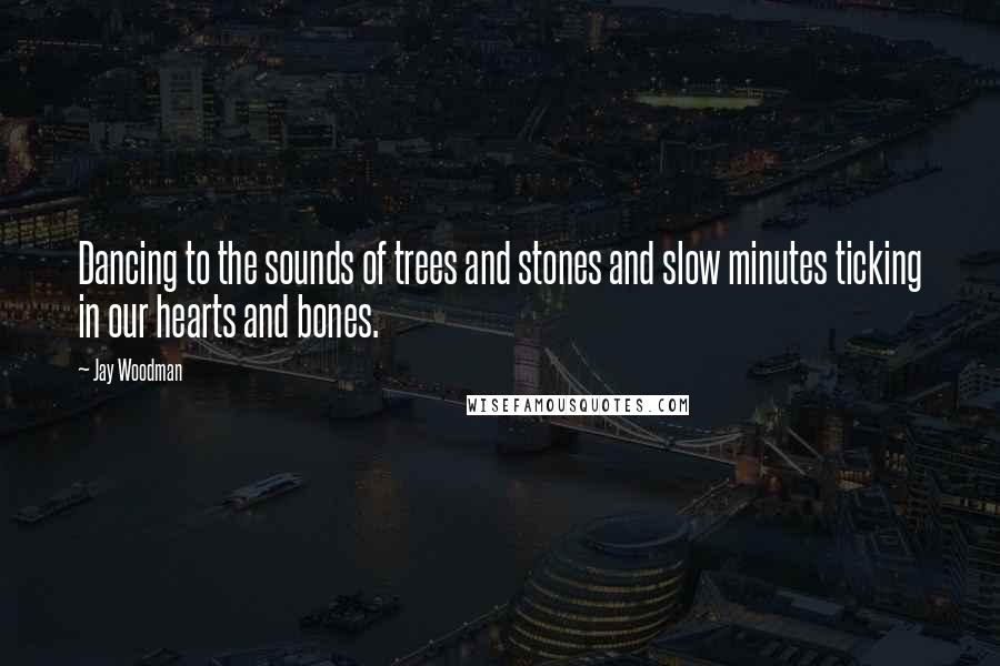 Jay Woodman Quotes: Dancing to the sounds of trees and stones and slow minutes ticking in our hearts and bones.