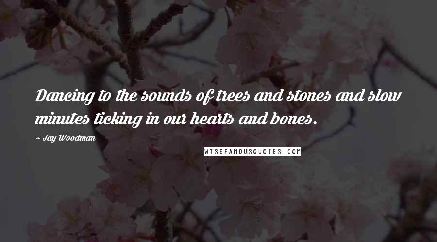 Jay Woodman Quotes: Dancing to the sounds of trees and stones and slow minutes ticking in our hearts and bones.