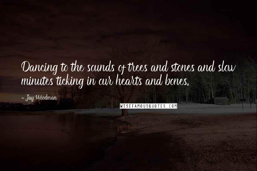 Jay Woodman Quotes: Dancing to the sounds of trees and stones and slow minutes ticking in our hearts and bones.