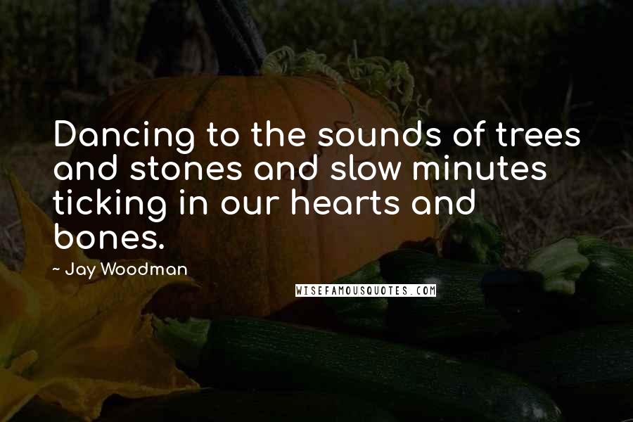Jay Woodman Quotes: Dancing to the sounds of trees and stones and slow minutes ticking in our hearts and bones.