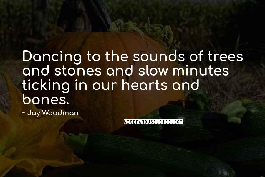 Jay Woodman Quotes: Dancing to the sounds of trees and stones and slow minutes ticking in our hearts and bones.