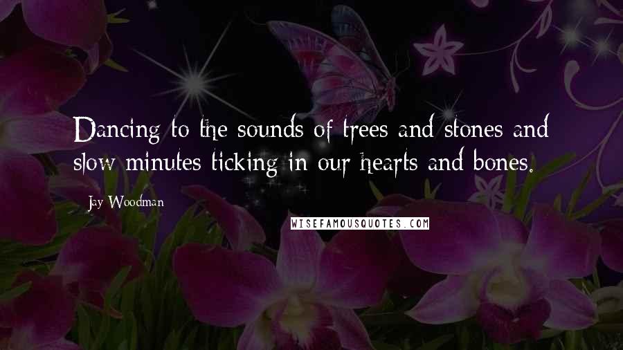 Jay Woodman Quotes: Dancing to the sounds of trees and stones and slow minutes ticking in our hearts and bones.