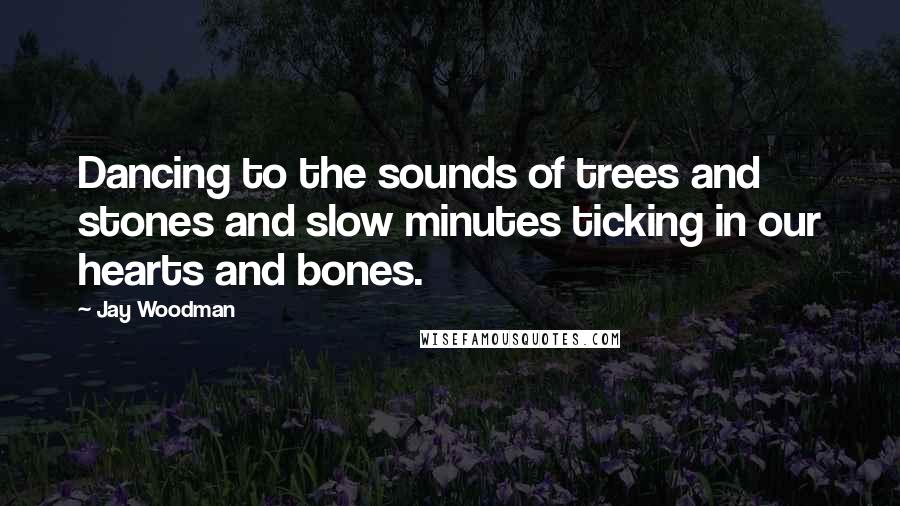 Jay Woodman Quotes: Dancing to the sounds of trees and stones and slow minutes ticking in our hearts and bones.