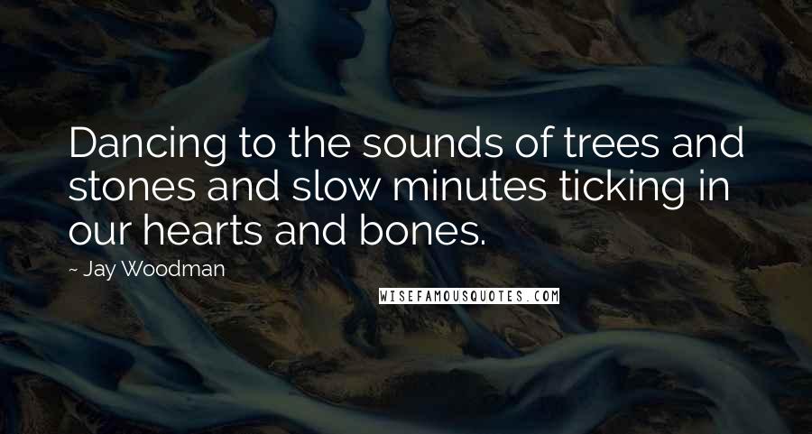 Jay Woodman Quotes: Dancing to the sounds of trees and stones and slow minutes ticking in our hearts and bones.