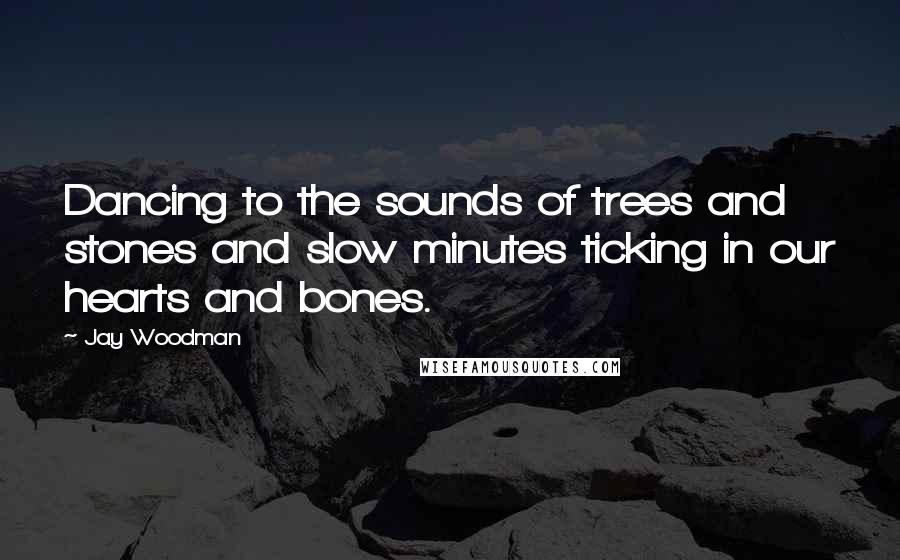 Jay Woodman Quotes: Dancing to the sounds of trees and stones and slow minutes ticking in our hearts and bones.