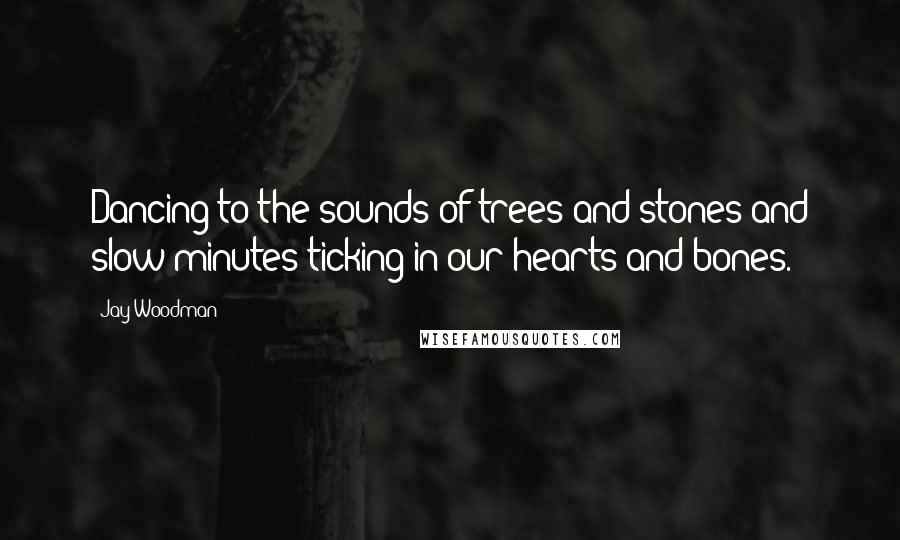 Jay Woodman Quotes: Dancing to the sounds of trees and stones and slow minutes ticking in our hearts and bones.