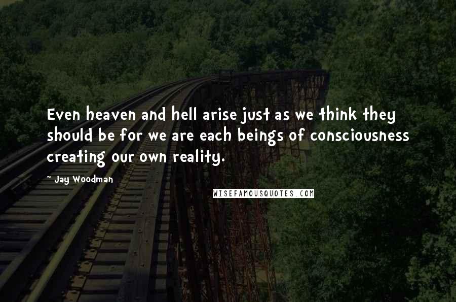 Jay Woodman Quotes: Even heaven and hell arise just as we think they should be for we are each beings of consciousness creating our own reality.