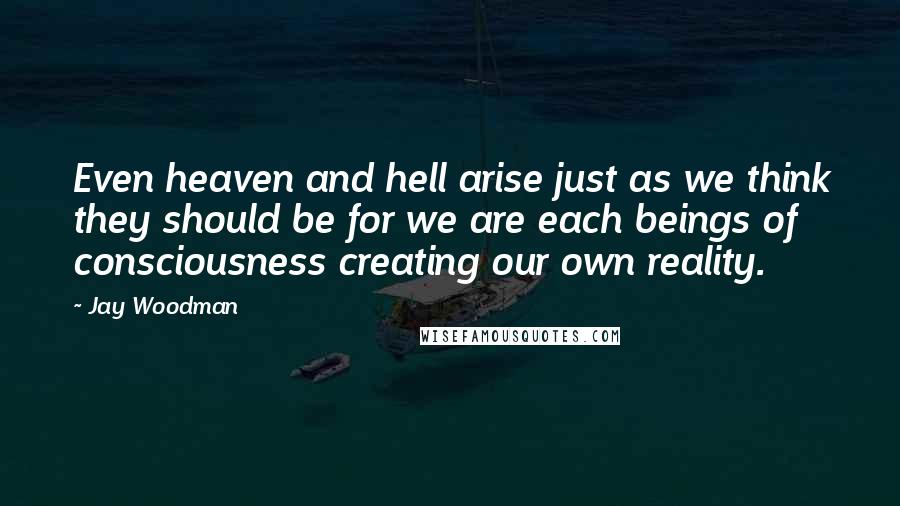 Jay Woodman Quotes: Even heaven and hell arise just as we think they should be for we are each beings of consciousness creating our own reality.