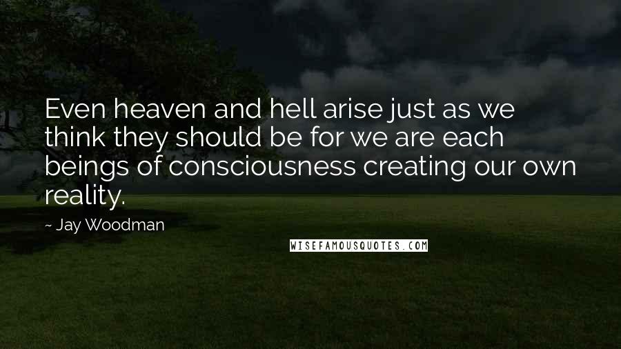 Jay Woodman Quotes: Even heaven and hell arise just as we think they should be for we are each beings of consciousness creating our own reality.