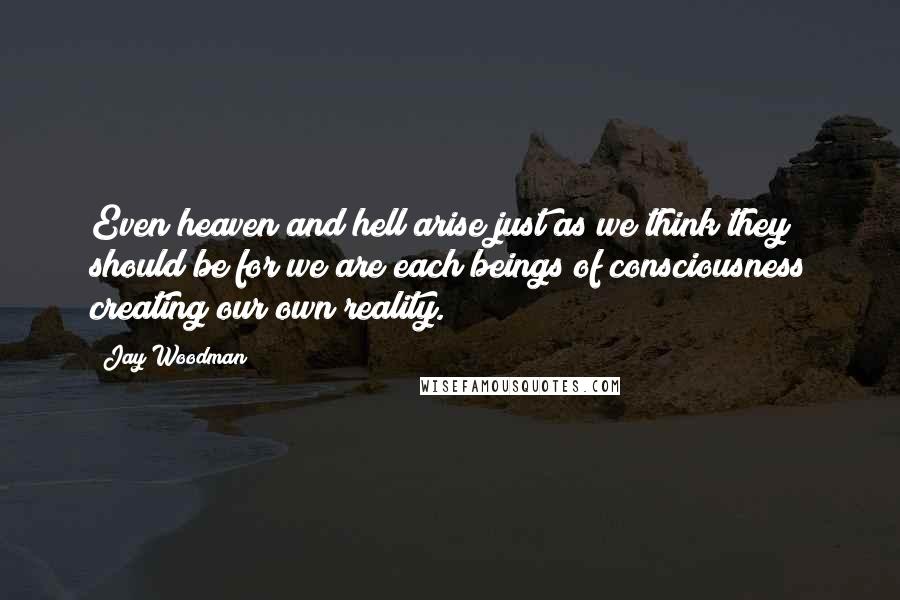 Jay Woodman Quotes: Even heaven and hell arise just as we think they should be for we are each beings of consciousness creating our own reality.