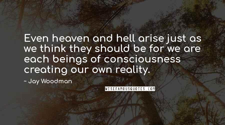 Jay Woodman Quotes: Even heaven and hell arise just as we think they should be for we are each beings of consciousness creating our own reality.