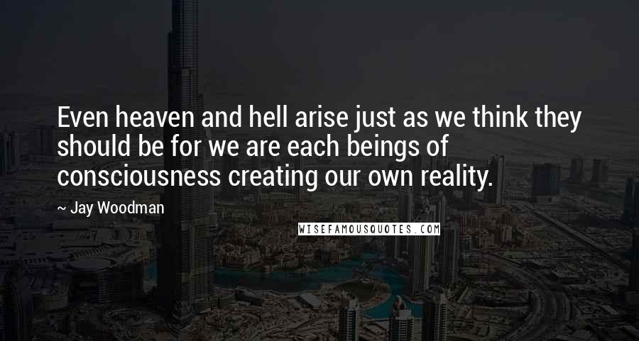 Jay Woodman Quotes: Even heaven and hell arise just as we think they should be for we are each beings of consciousness creating our own reality.