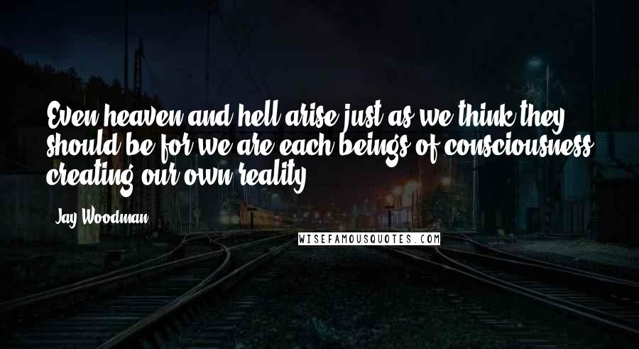 Jay Woodman Quotes: Even heaven and hell arise just as we think they should be for we are each beings of consciousness creating our own reality.