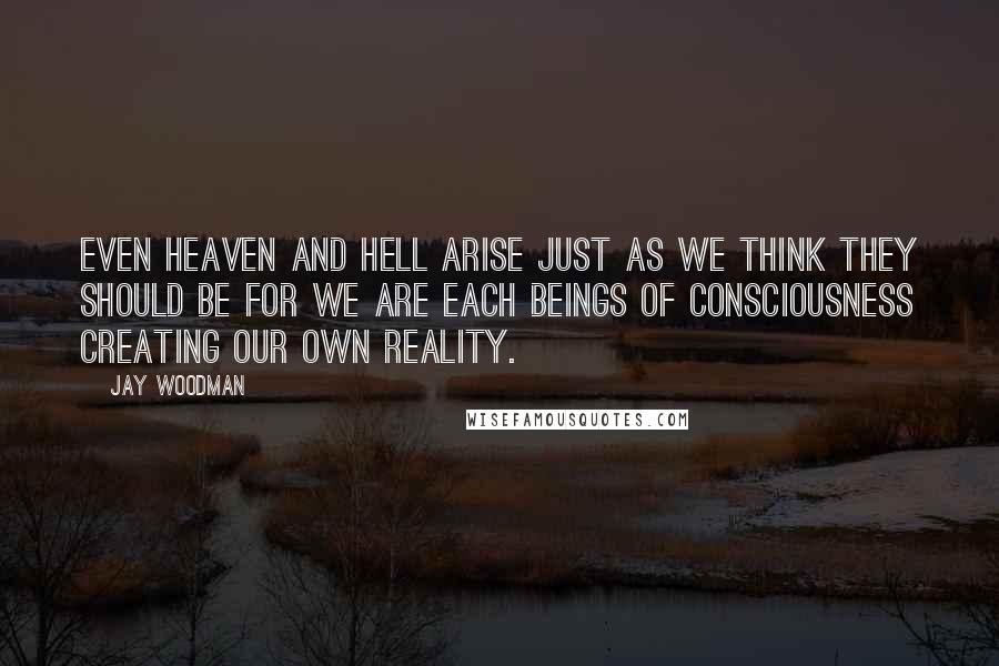 Jay Woodman Quotes: Even heaven and hell arise just as we think they should be for we are each beings of consciousness creating our own reality.