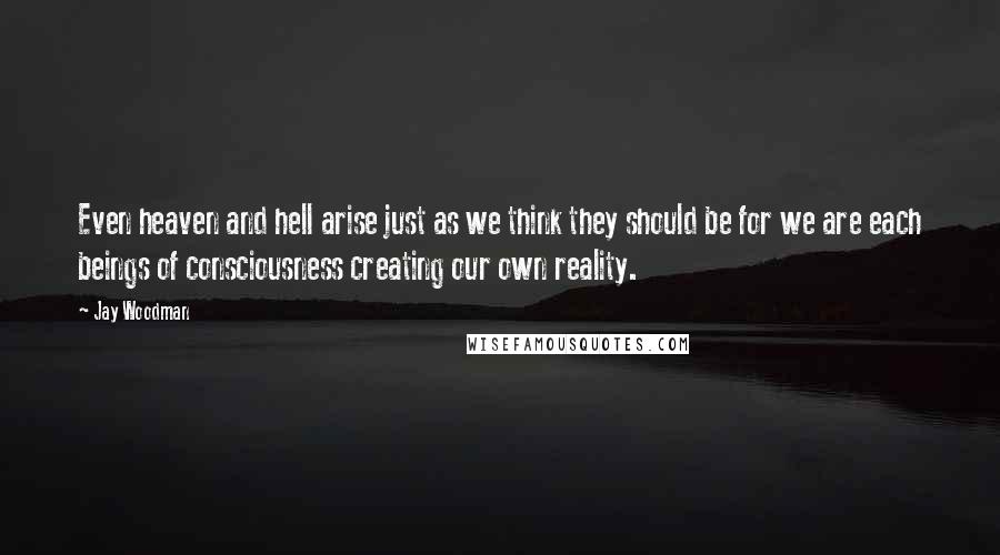 Jay Woodman Quotes: Even heaven and hell arise just as we think they should be for we are each beings of consciousness creating our own reality.