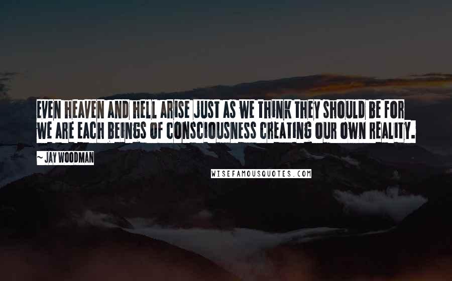 Jay Woodman Quotes: Even heaven and hell arise just as we think they should be for we are each beings of consciousness creating our own reality.