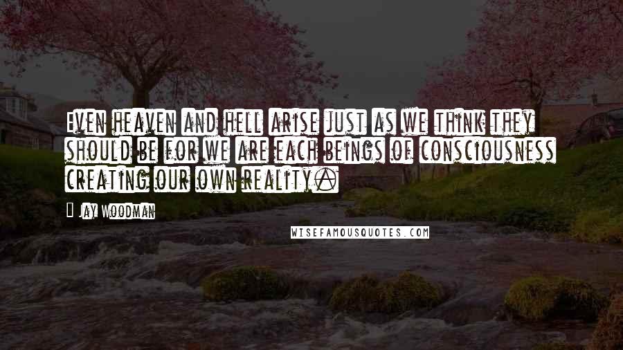 Jay Woodman Quotes: Even heaven and hell arise just as we think they should be for we are each beings of consciousness creating our own reality.