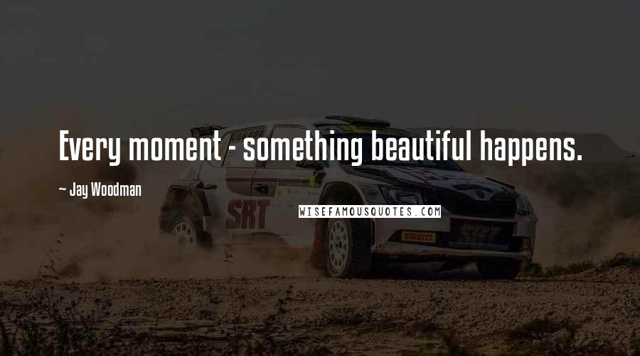 Jay Woodman Quotes: Every moment - something beautiful happens.