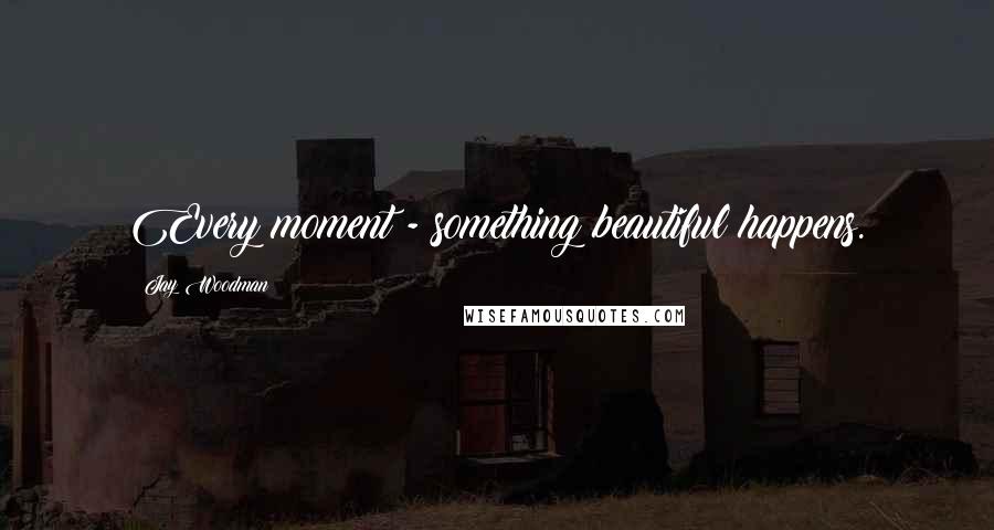 Jay Woodman Quotes: Every moment - something beautiful happens.