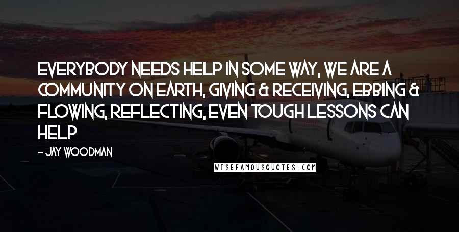 Jay Woodman Quotes: everybody needs help in some way, we are a community on earth, giving & receiving, ebbing & flowing, reflecting, even tough lessons can help