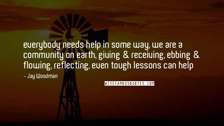 Jay Woodman Quotes: everybody needs help in some way, we are a community on earth, giving & receiving, ebbing & flowing, reflecting, even tough lessons can help