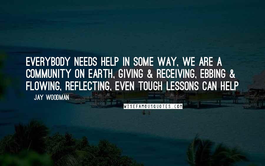 Jay Woodman Quotes: everybody needs help in some way, we are a community on earth, giving & receiving, ebbing & flowing, reflecting, even tough lessons can help