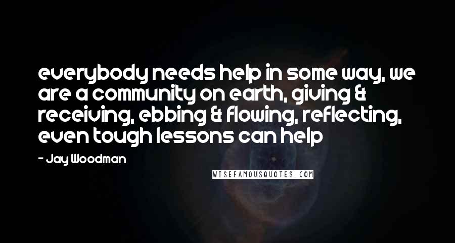 Jay Woodman Quotes: everybody needs help in some way, we are a community on earth, giving & receiving, ebbing & flowing, reflecting, even tough lessons can help