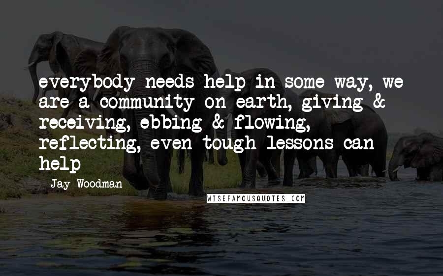 Jay Woodman Quotes: everybody needs help in some way, we are a community on earth, giving & receiving, ebbing & flowing, reflecting, even tough lessons can help