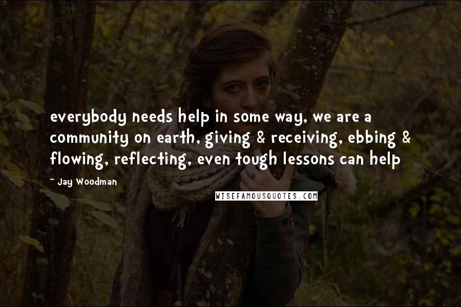 Jay Woodman Quotes: everybody needs help in some way, we are a community on earth, giving & receiving, ebbing & flowing, reflecting, even tough lessons can help