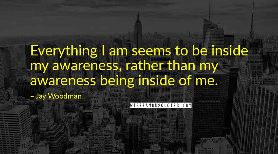 Jay Woodman Quotes: Everything I am seems to be inside my awareness, rather than my awareness being inside of me.