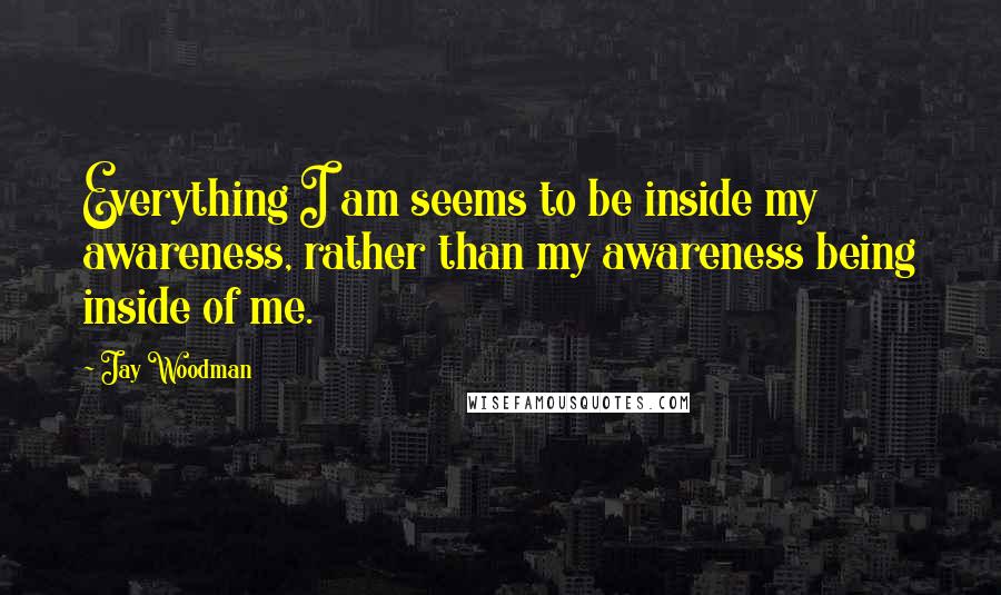 Jay Woodman Quotes: Everything I am seems to be inside my awareness, rather than my awareness being inside of me.