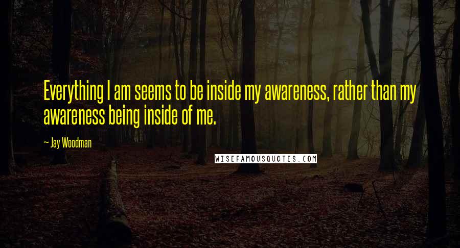 Jay Woodman Quotes: Everything I am seems to be inside my awareness, rather than my awareness being inside of me.