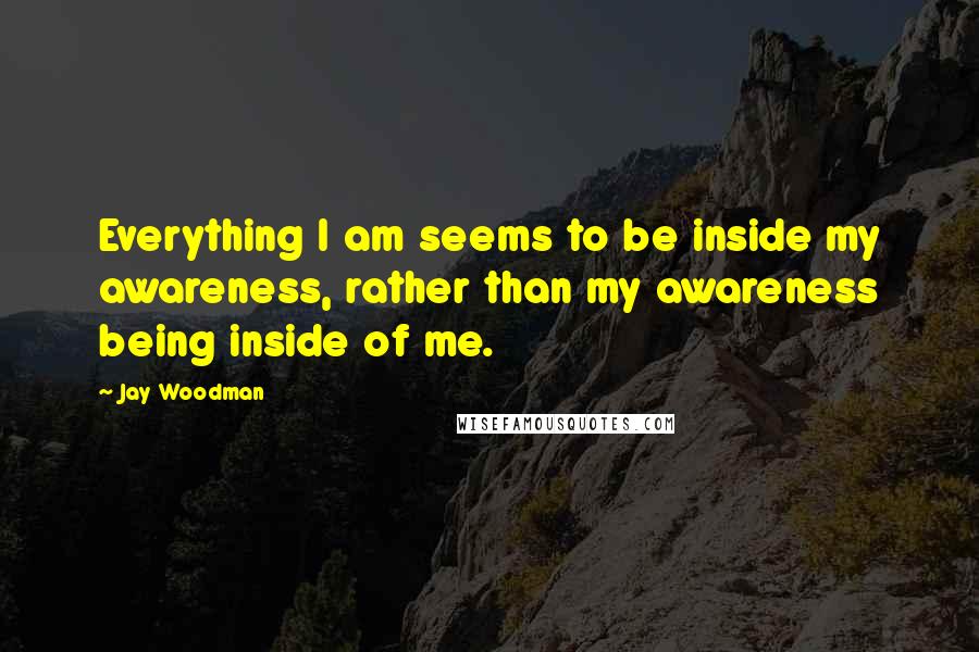 Jay Woodman Quotes: Everything I am seems to be inside my awareness, rather than my awareness being inside of me.