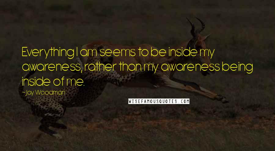 Jay Woodman Quotes: Everything I am seems to be inside my awareness, rather than my awareness being inside of me.