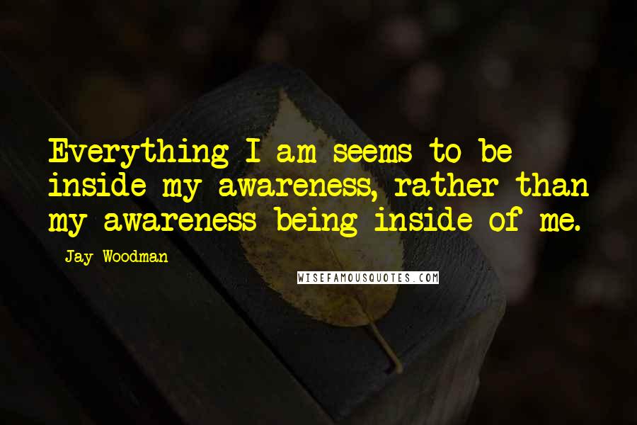 Jay Woodman Quotes: Everything I am seems to be inside my awareness, rather than my awareness being inside of me.