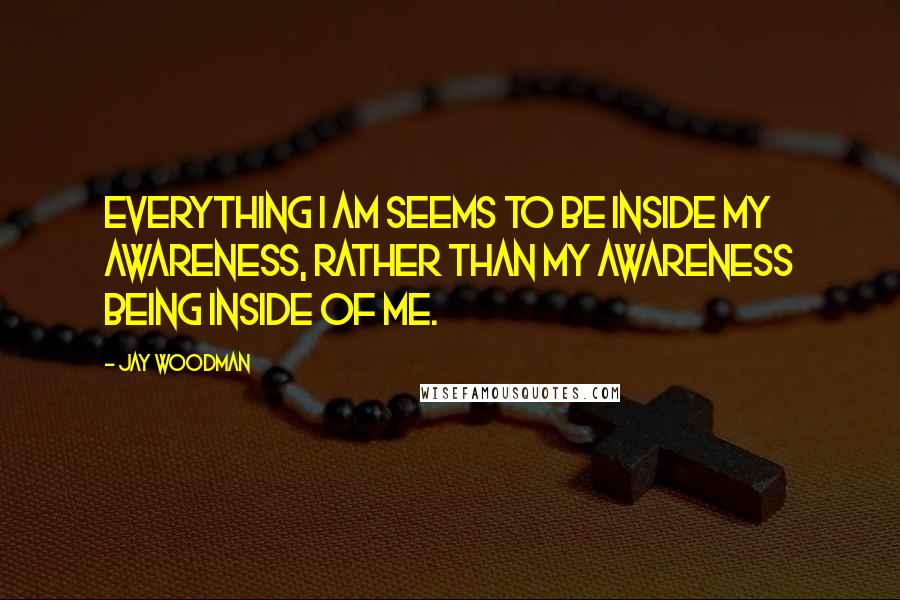 Jay Woodman Quotes: Everything I am seems to be inside my awareness, rather than my awareness being inside of me.