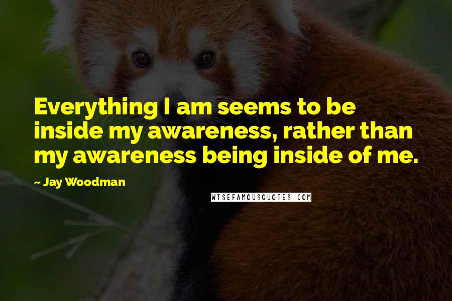 Jay Woodman Quotes: Everything I am seems to be inside my awareness, rather than my awareness being inside of me.