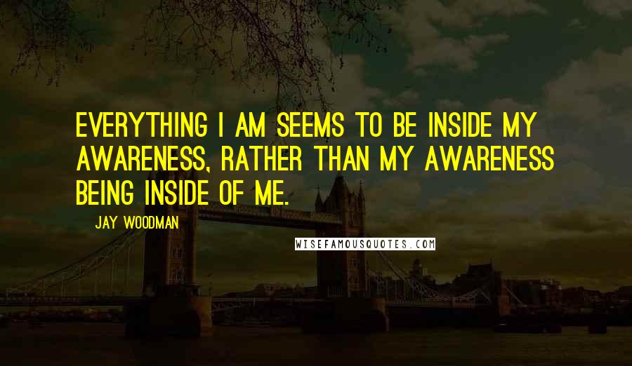 Jay Woodman Quotes: Everything I am seems to be inside my awareness, rather than my awareness being inside of me.